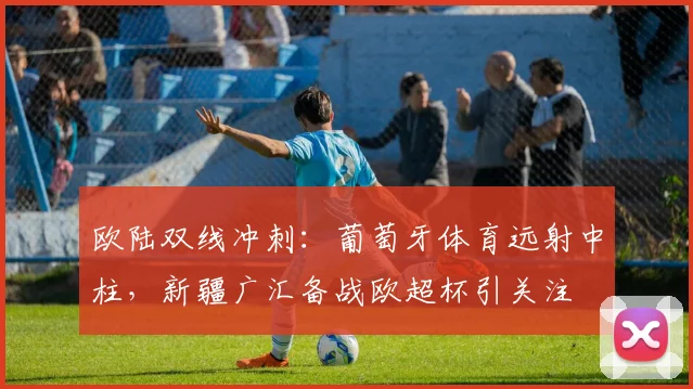 欧陆双线冲刺:葡萄牙体育远射中柱,新疆广汇备战欧超杯引关注