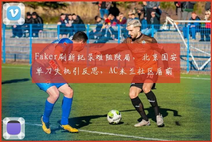 Faker刷新纪录难阻败局，北京国安单刀失机引反思，AC米兰社区盾前迎关键磨合