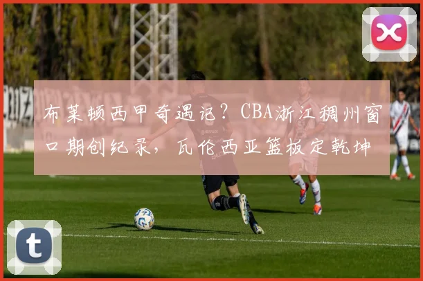 布莱顿西甲奇遇记?CBA浙江稠州窗口期创纪录,瓦伦西亚篮板定乾坤
