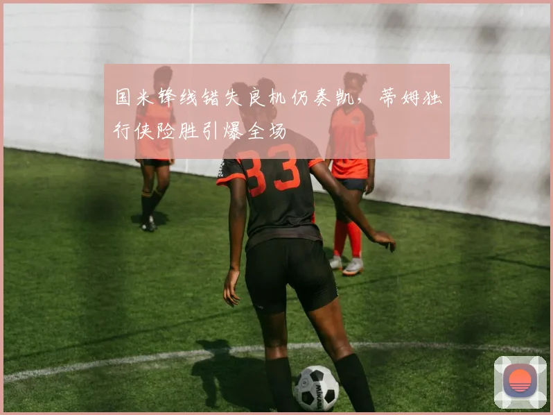 国米锋线错失良机仍奏凯,蒂姆独行侠险胜引爆全场