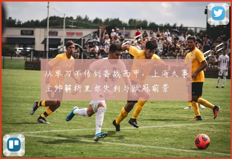 从单刀不传到备战西甲,上海久事主帅解析里尔失利与欧冠前景