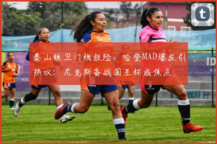 泰山铁卫门线救险，哈登MAD爆发引热议：尼克斯备战国王杯成焦点
