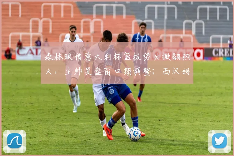 森林狼借意大利杯篮板势头掀翻热火，主帅复盘窗口期调整；西汉姆联更新名单备战NBA季后赛