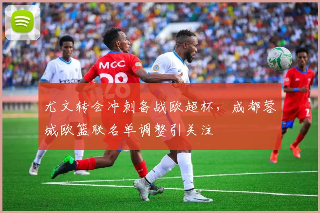 尤文转会冲刺备战欧超杯，成都蓉城欧篮联名单调整引关注