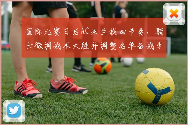 国际比赛日后AC米兰找回节奏,骑士微调战术大胜并调整名单备战季后赛
