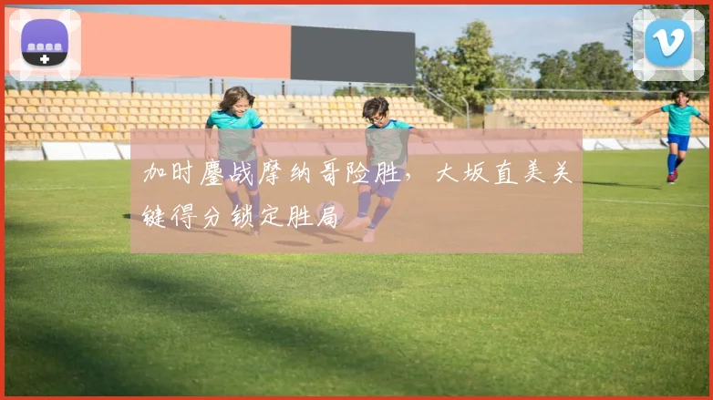 加时鏖战摩纳哥险胜,大坂直美关键得分锁定胜局