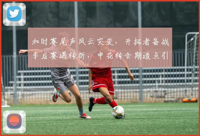 加时赛尾声风云突变,开拓者备战季后赛遇转折,申花转会期