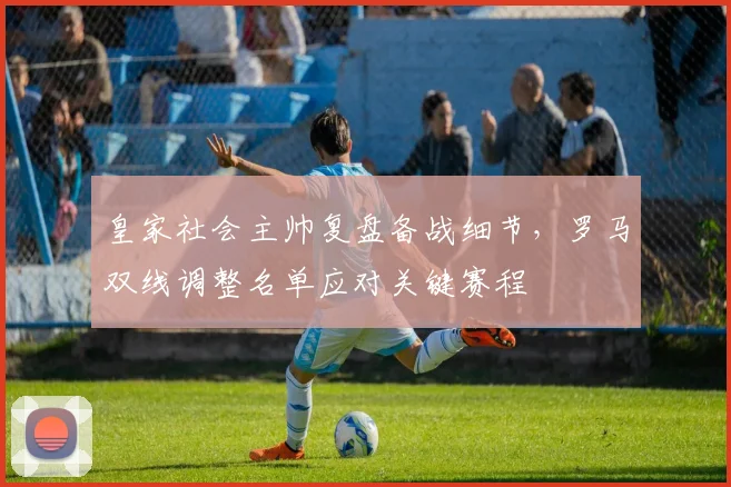 皇家社会主帅复盘备战细节,罗马双线调整名单应对关键赛程