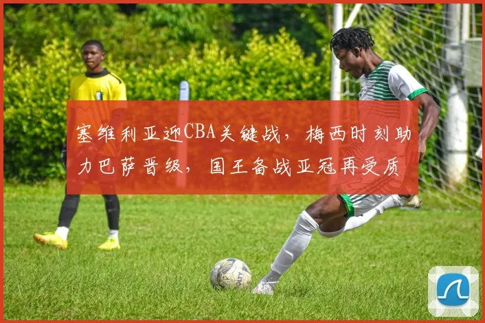 塞维利亚迎CBA关键战,梅西时刻助力巴萨晋级,国王备战亚冠再受质疑