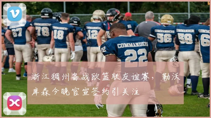 浙江稠州备战欧篮联友谊赛,勒沃库森今晚官宣签约引关注